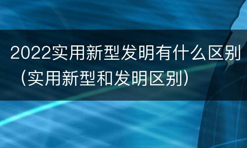 2022实用新型发明有什么区别（实用新型和发明区别）