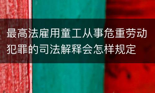 最高法雇用童工从事危重劳动犯罪的司法解释会怎样规定