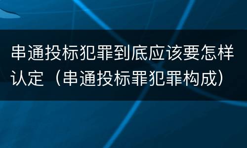 串通投标犯罪到底应该要怎样认定（串通投标罪犯罪构成）
