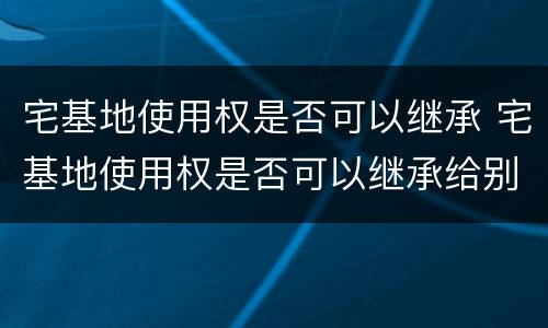 宅基地使用权是否可以继承 宅基地使用权是否可以继承给别人