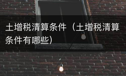 土增税清算条件（土增税清算条件有哪些）