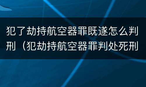 犯了劫持航空器罪既遂怎么判刑（犯劫持航空器罪判处死刑）