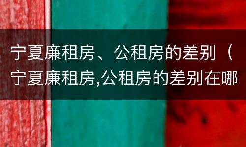 宁夏廉租房、公租房的差别（宁夏廉租房,公租房的差别在哪）