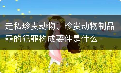 走私珍贵动物、珍贵动物制品罪的犯罪构成要件是什么
