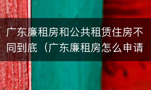广东廉租房和公共租赁住房不同到底（广东廉租房怎么申请流程）