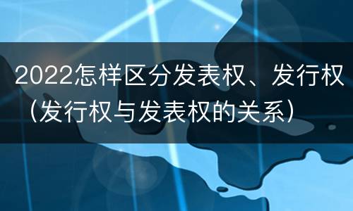 2022怎样区分发表权、发行权（发行权与发表权的关系）
