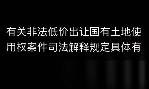 有关非法低价出让国有土地使用权案件司法解释规定具体有哪些主要内容