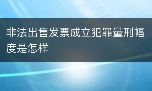 非法出售发票成立犯罪量刑幅度是怎样