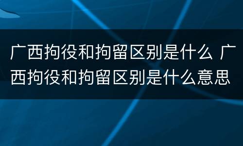 广西拘役和拘留区别是什么 广西拘役和拘留区别是什么意思