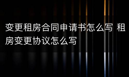 变更租房合同申请书怎么写 租房变更协议怎么写