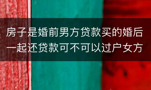 房子是婚前男方贷款买的婚后一起还贷款可不可以过户女方名下