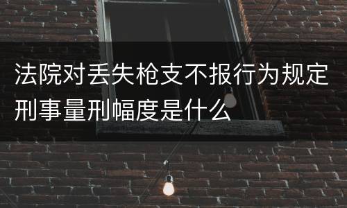法院对丢失枪支不报行为规定刑事量刑幅度是什么