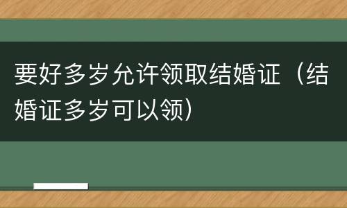 要好多岁允许领取结婚证（结婚证多岁可以领）