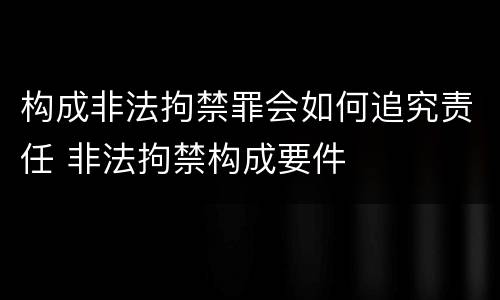 构成非法拘禁罪会如何追究责任 非法拘禁构成要件
