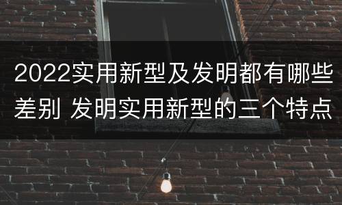 2022实用新型及发明都有哪些差别 发明实用新型的三个特点