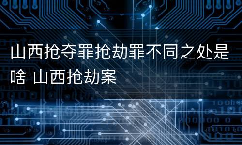 山西抢夺罪抢劫罪不同之处是啥 山西抢劫案