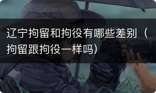 辽宁拘留和拘役有哪些差别（拘留跟拘役一样吗）