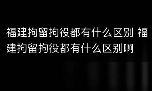 福建拘留拘役都有什么区别 福建拘留拘役都有什么区别啊