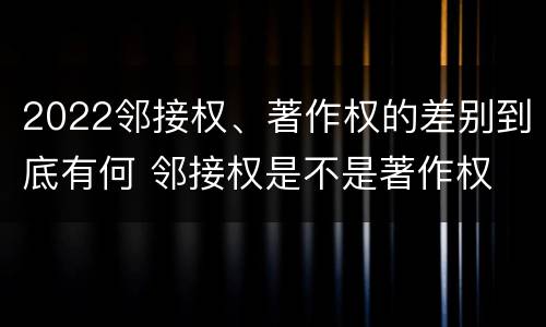 2022邻接权、著作权的差别到底有何 邻接权是不是著作权