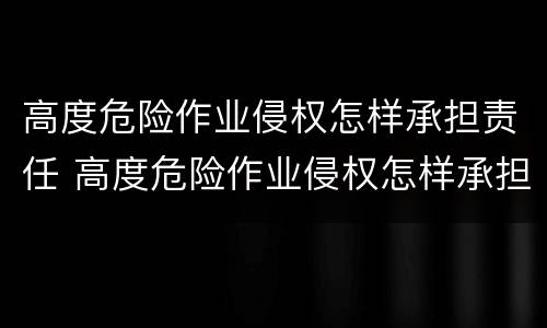 高度危险作业侵权怎样承担责任 高度危险作业侵权怎样承担责任和义务