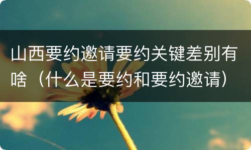 山西要约邀请要约关键差别有啥（什么是要约和要约邀请）