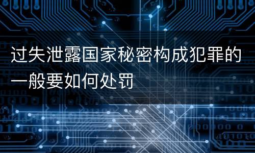 过失泄露国家秘密构成犯罪的一般要如何处罚