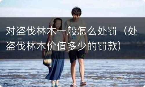 对盗伐林木一般怎么处罚（处盗伐林木价值多少的罚款）
