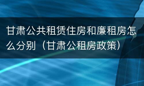 甘肃公共租赁住房和廉租房怎么分别（甘肃公租房政策）