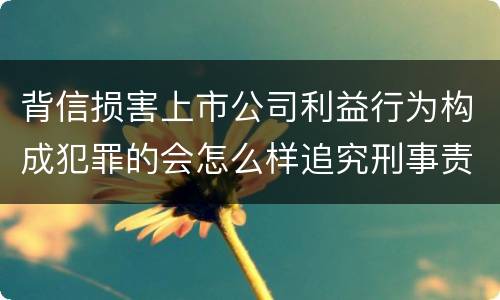 背信损害上市公司利益行为构成犯罪的会怎么样追究刑事责任