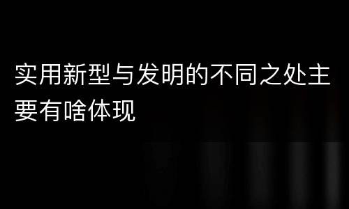 实用新型与发明的不同之处主要有啥体现