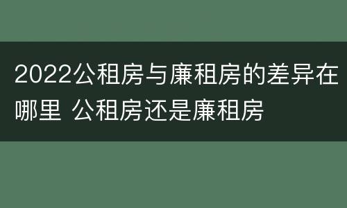 2022公租房与廉租房的差异在哪里 公租房还是廉租房