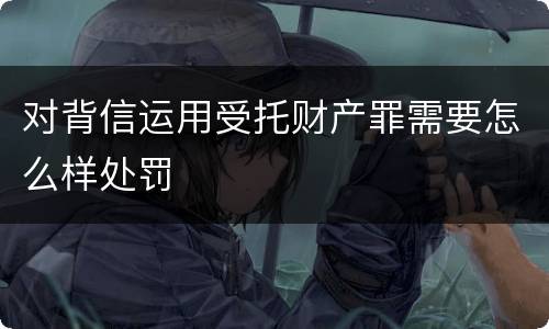 对背信运用受托财产罪需要怎么样处罚