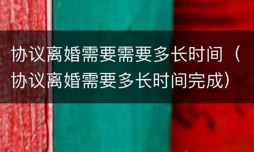 协议离婚需要需要多长时间（协议离婚需要多长时间完成）
