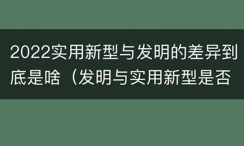 2022实用新型与发明的差异到底是啥（发明与实用新型是否具有实用性）