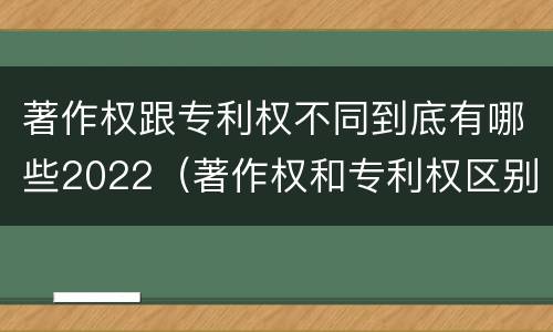 著作权跟专利权不同到底有哪些2022（著作权和专利权区别）