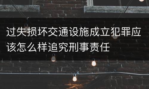 过失损坏交通设施成立犯罪应该怎么样追究刑事责任