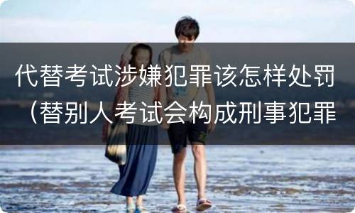 代替考试涉嫌犯罪该怎样处罚（替别人考试会构成刑事犯罪吗）