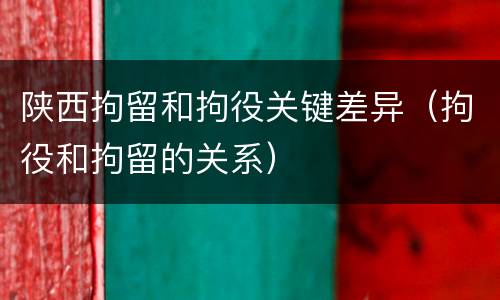 陕西拘留和拘役关键差异（拘役和拘留的关系）
