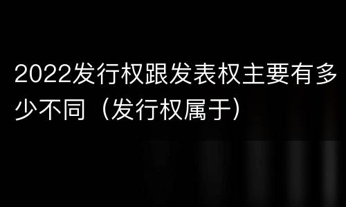 2022发行权跟发表权主要有多少不同（发行权属于）