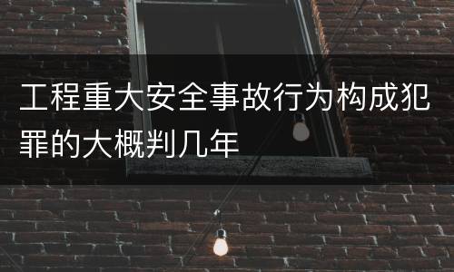 工程重大安全事故行为构成犯罪的大概判几年