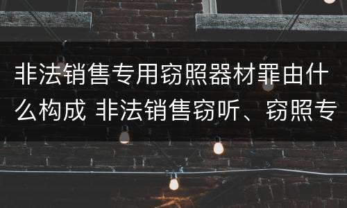 非法销售专用窃照器材罪由什么构成 非法销售窃听、窃照专用器材罪