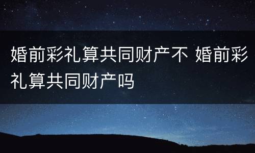 婚前彩礼算共同财产不 婚前彩礼算共同财产吗
