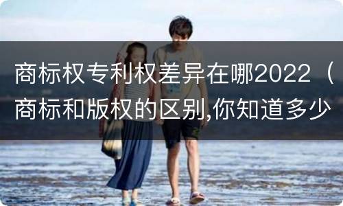 商标权专利权差异在哪2022（商标和版权的区别,你知道多少?）