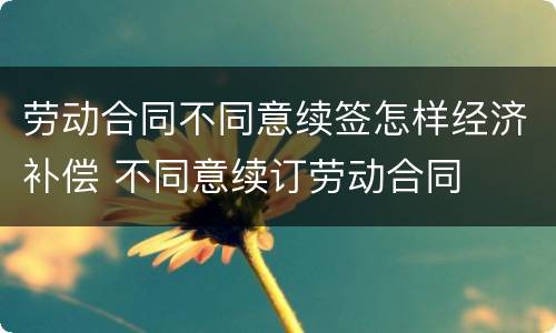 劳动合同不同意续签怎样经济补偿 不同意续订劳动合同