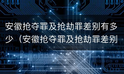 安徽抢夺罪及抢劫罪差别有多少（安徽抢夺罪及抢劫罪差别有多少个）