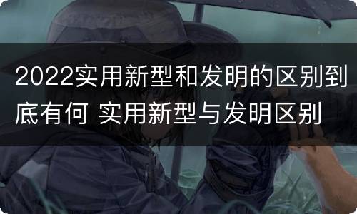 2022实用新型和发明的区别到底有何 实用新型与发明区别