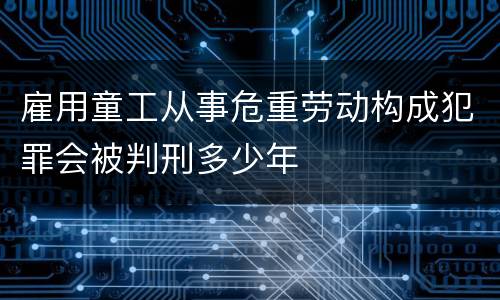 雇用童工从事危重劳动构成犯罪会被判刑多少年