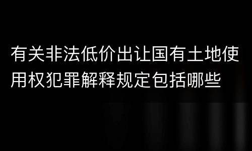 有关非法低价出让国有土地使用权犯罪解释规定包括哪些