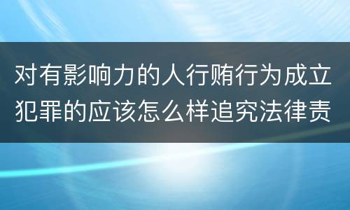 对有影响力的人行贿行为成立犯罪的应该怎么样追究法律责任
