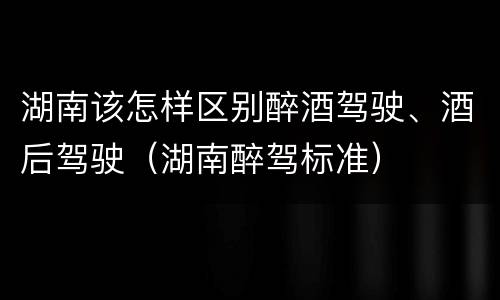 湖南该怎样区别醉酒驾驶、酒后驾驶（湖南醉驾标准）
